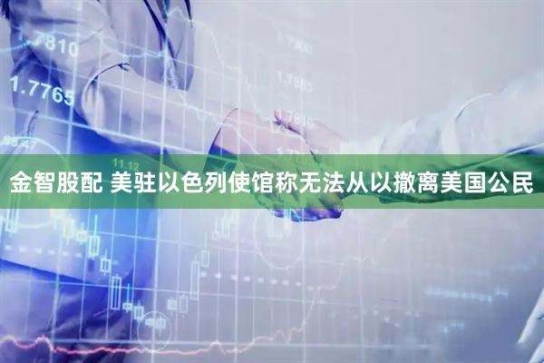 金智股配 美驻以色列使馆称无法从以撤离美国公民