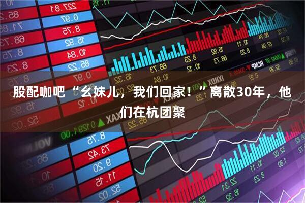股配咖吧 “幺妹儿，我们回家！”离散30年，他们在杭团聚