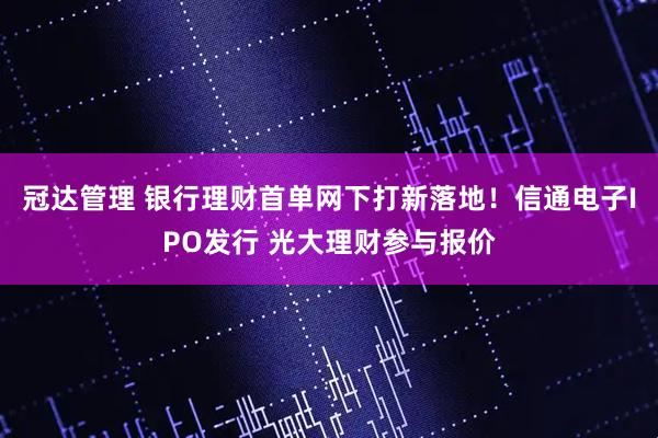 冠达管理 银行理财首单网下打新落地！信通电子IPO发行 光大理财参与报价