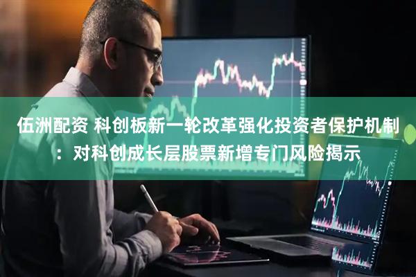 伍洲配资 科创板新一轮改革强化投资者保护机制：对科创成长层股票新增专门风险揭示