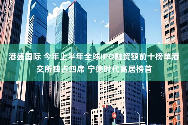 港盛国际 今年上半年全球IPO融资额前十榜单港交所独占四席 宁德时代高居榜首