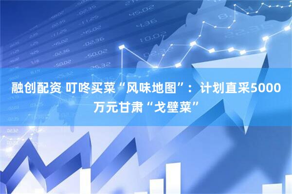 融创配资 叮咚买菜“风味地图”：计划直采5000万元甘肃“戈壁菜”