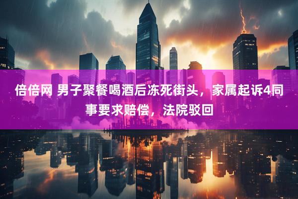 倍倍网 男子聚餐喝酒后冻死街头，家属起诉4同事要求赔偿，法院驳回