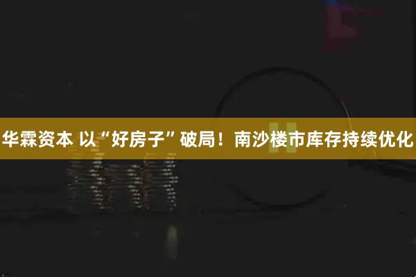 华霖资本 以“好房子”破局！南沙楼市库存持续优化