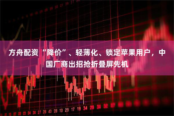 方舟配资 “降价”、轻薄化、锁定苹果用户，中国厂商出招抢折叠屏先机