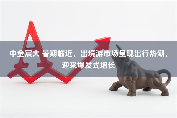 中金宸大 暑期临近，出境游市场呈现出行热潮，迎来爆发式增长