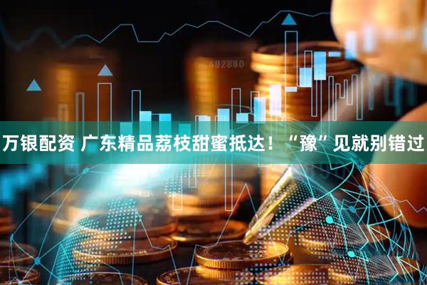 万银配资 广东精品荔枝甜蜜抵达！“豫”见就别错过