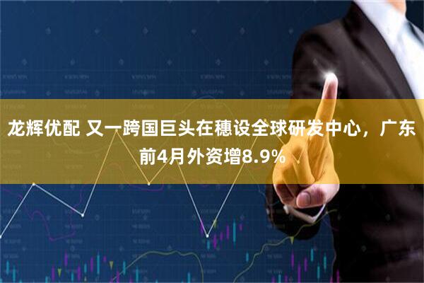 龙辉优配 又一跨国巨头在穗设全球研发中心，广东前4月外资增8.9%