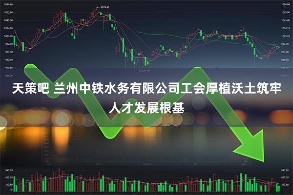 天策吧 兰州中铁水务有限公司工会厚植沃土筑牢人才发展根基