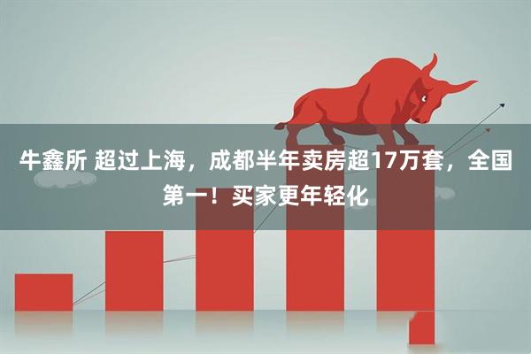 牛鑫所 超过上海，成都半年卖房超17万套，全国第一！买家更年轻化