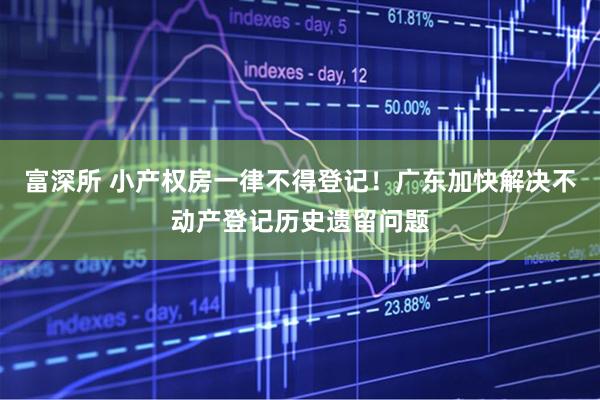 富深所 小产权房一律不得登记！广东加快解决不动产登记历史遗留问题