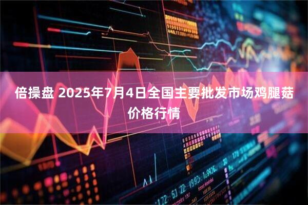 倍操盘 2025年7月4日全国主要批发市场鸡腿菇价格行情