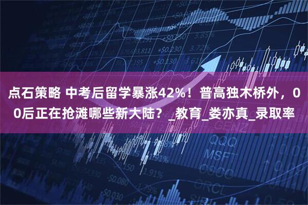 点石策略 中考后留学暴涨42%！普高独木桥外，00后正在抢滩哪些新大陆？_教育_娄亦真_录取率
