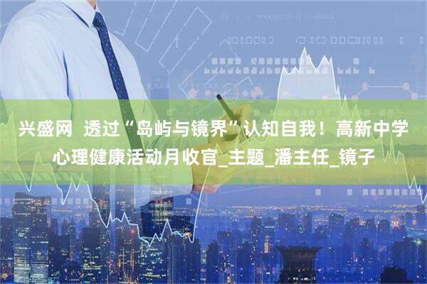 兴盛网  透过“岛屿与镜界”认知自我！高新中学心理健康活动月收官_主题_潘主任_镜子