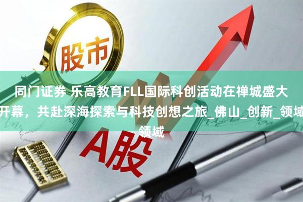 同门证券 乐高教育FLL国际科创活动在禅城盛大开幕，共赴深海探索与科技创想之旅_佛山_创新_领域