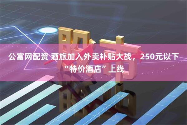 公富网配资 酒旅加入外卖补贴大战，250元以下“特价酒店”上线