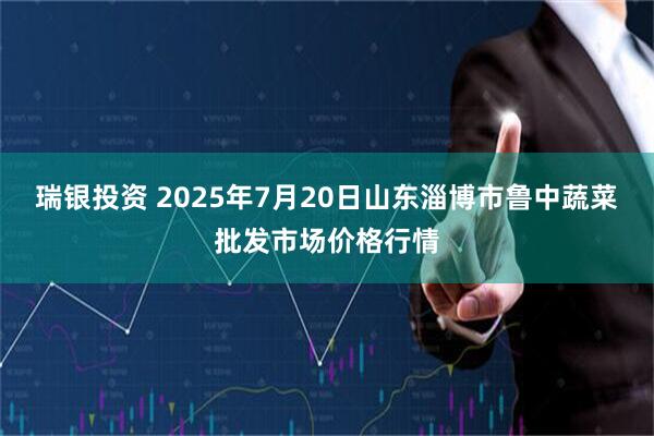 瑞银投资 2025年7月20日山东淄博市鲁中蔬菜批发市场价格行情