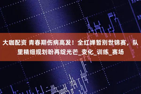 大咖配资 青春期伤病高发！全红婵暂别世锦赛，队里精细规划盼再绽光芒_变化_训练_赛场