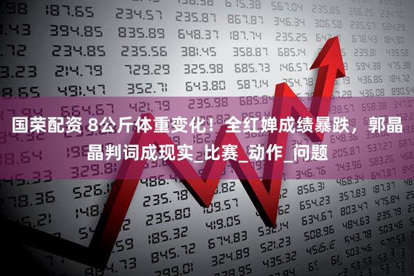 国荣配资 8公斤体重变化！全红婵成绩暴跌，郭晶晶判词成现实_比赛_动作_问题