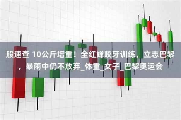 股速查 10公斤增重！全红婵咬牙训练，立志巴黎，暴雨中仍不放弃_体重_女子_巴黎奥运会