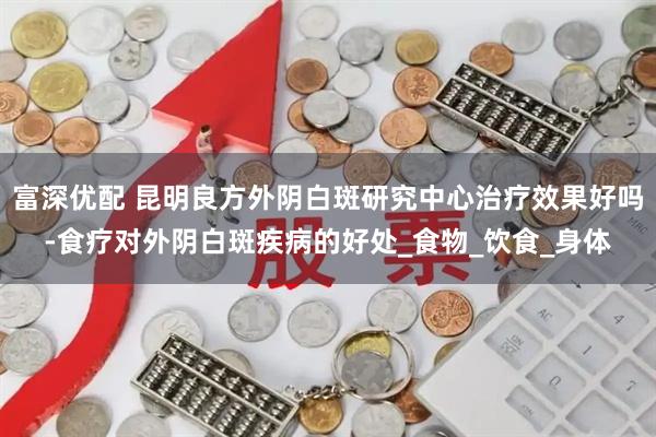 富深优配 昆明良方外阴白斑研究中心治疗效果好吗-食疗对外阴白斑疾病的好处_食物_饮食_身体