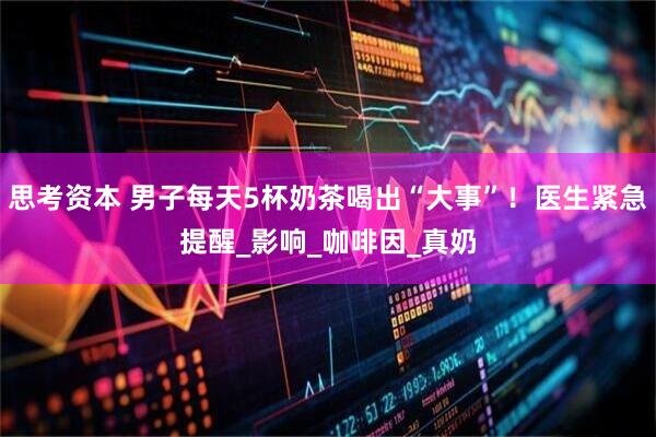 思考资本 男子每天5杯奶茶喝出“大事”！医生紧急提醒_影响_咖啡因_真奶