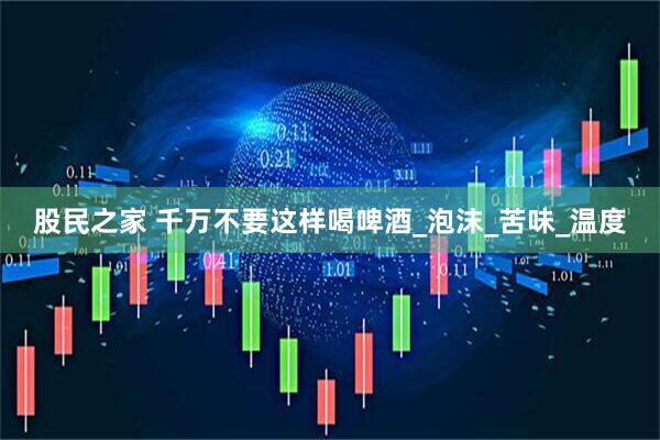股民之家 千万不要这样喝啤酒_泡沫_苦味_温度