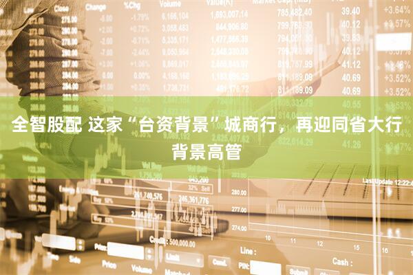 全智股配 这家“台资背景”城商行，再迎同省大行背景高管