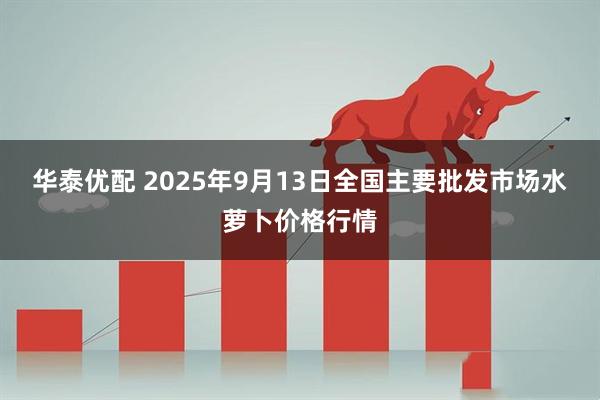 华泰优配 2025年9月13日全国主要批发市场水萝卜价格行情
