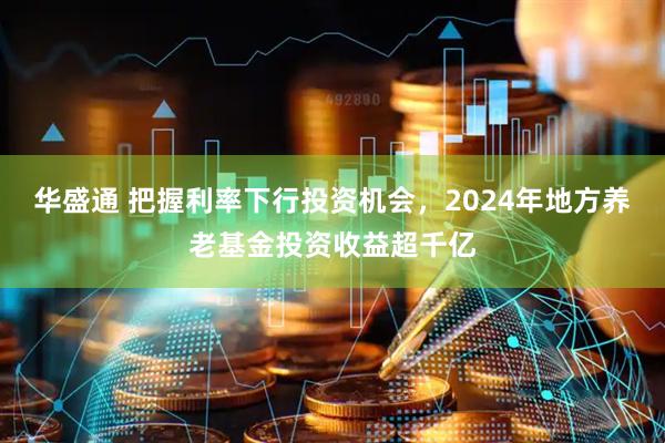 华盛通 把握利率下行投资机会，2024年地方养老基金投资收益超千亿