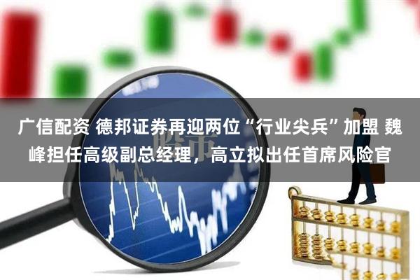 广信配资 德邦证券再迎两位“行业尖兵”加盟 魏峰担任高级副总经理，高立拟出任首席风险官