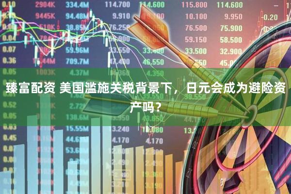 臻富配资 美国滥施关税背景下，日元会成为避险资产吗？