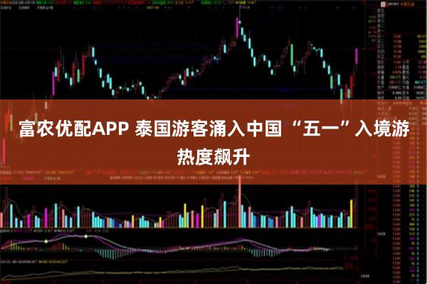 富农优配APP 泰国游客涌入中国 “五一”入境游热度飙升
