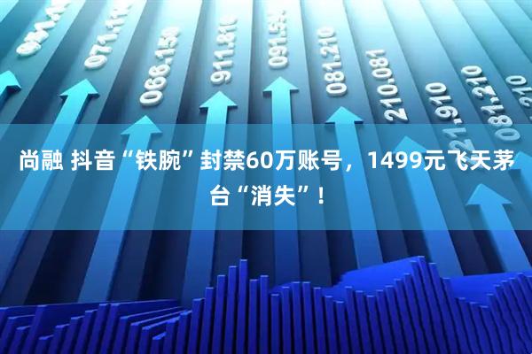 尚融 抖音“铁腕”封禁60万账号，1499元飞天茅台“消失”！