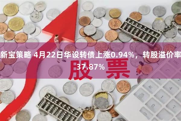 新宝策略 4月22日华设转债上涨0.94%，转股溢价率37.87%