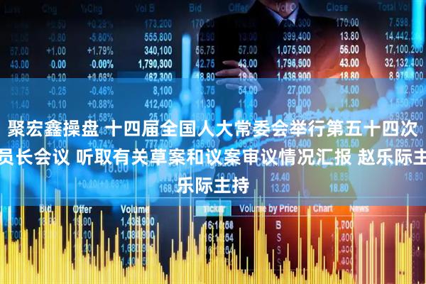 聚宏鑫操盘 十四届全国人大常委会举行第五十四次委员长会议 听取有关草案和议案审议情况汇报 赵乐际主持