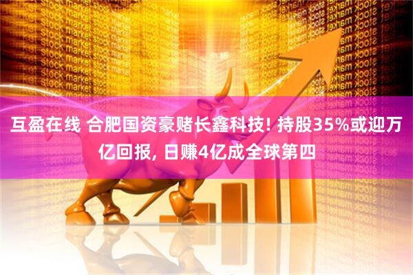 互盈在线 合肥国资豪赌长鑫科技! 持股35%或迎万亿回报, 日赚4亿成全球第四